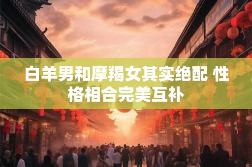 白羊男和摩羯女其实绝配 性格相合完美互补 白羊男和摩羯女其实绝配 性格相合完美互补