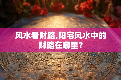 风水看财路,阳宅风水中的财路在哪里? 风水看财路,阳宅风水中的财路在哪里?