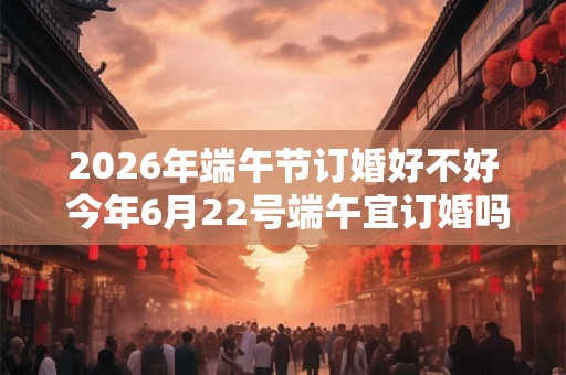 2026年端午节订婚好不好 今年6月22号端午宜订婚吗