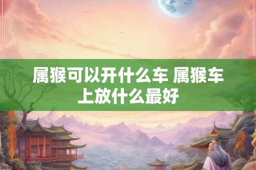 属猴可以开什么车 属猴车上放什么最好 属猴可以开什么车 属猴车上放什么最好