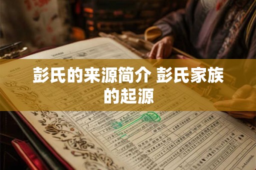 彭氏的来源简介 彭氏家族的起源 彭氏的来源简介 彭氏家族的起源
