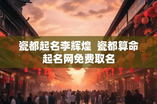 瓷都起名李辉煌  瓷都算命起名网免费取名