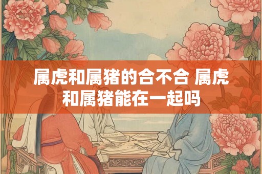 属虎和属猪的合不合 属虎和属猪能在一起吗