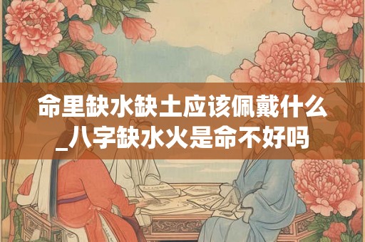 命里缺水缺土应该佩戴什么_八字缺水火是命不好吗