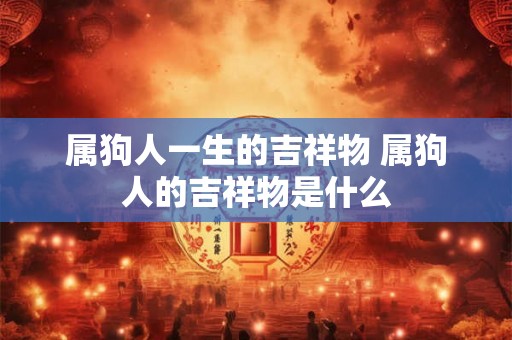 属狗人一生的吉祥物 属狗人的吉祥物是什么 属狗人一生的吉祥物 属狗人的吉祥物是什么