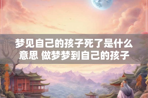 梦见自己的孩子死了是什么意思 做梦梦到自己的孩子去世好不好 梦见自己的孩子死了是什么意思 做梦梦到自己的孩子去世好不好