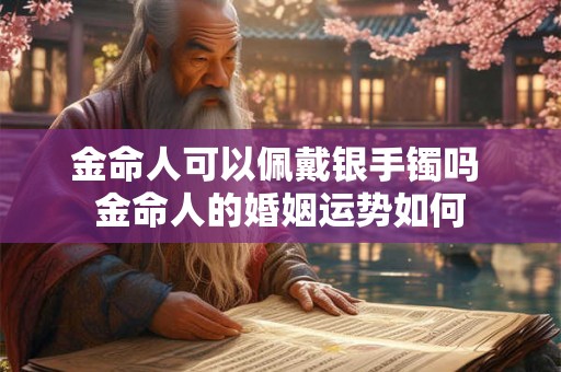 金命人可以佩戴银手镯吗 金命人的婚姻运势如何 金命人可以佩戴银手镯吗 金命人的婚姻运势如何