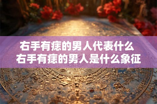 右手有痣的男人代表什么 右手有痣的男人是什么象征