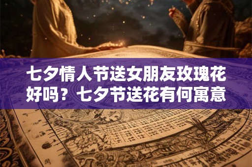 七夕情人节送女朋友玫瑰花好吗？七夕节送花有何寓意？