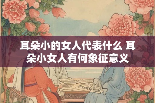 耳朵小的女人代表什么 耳朵小女人有何象征意义 耳朵小的女人代表什么 耳朵小女人有何象征意义