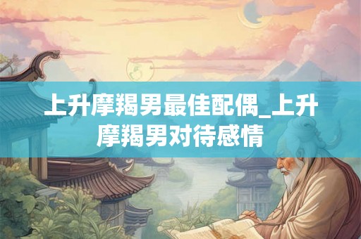 上升摩羯男最佳配偶_上升摩羯男对待感情