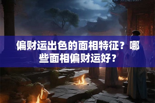 偏财运出色的面相特征？哪些面相偏财运好？