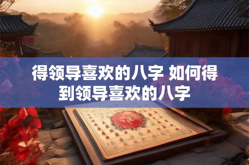 得领导喜欢的八字 如何得到领导喜欢的八字