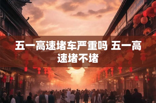 五一高速堵车严重吗 五一高速堵不堵 五一高速堵车严重吗 五一高速堵不堵