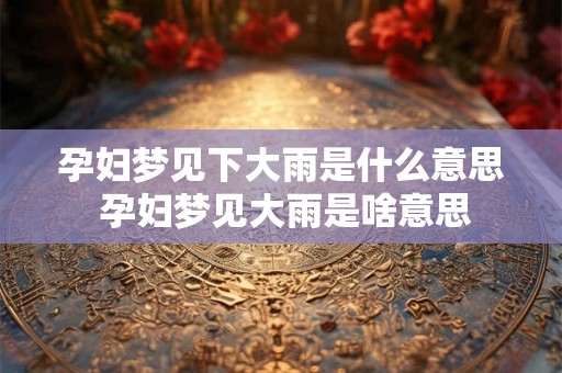 孕妇梦见下大雨是什么意思 孕妇梦见大雨是啥意思