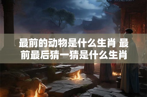 最前的动物是什么生肖 最前最后猜一猜是什么生肖