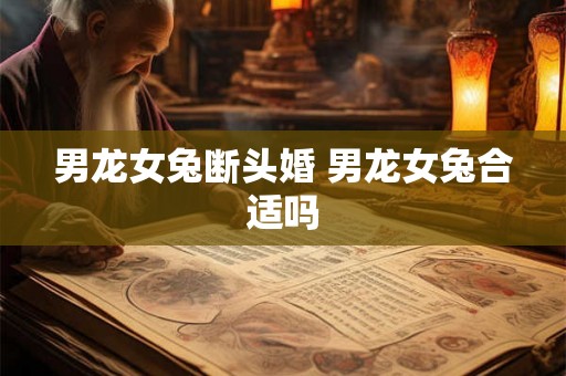 男龙女兔断头婚 男龙女兔合适吗 男龙女兔断头婚 男龙女兔合适吗