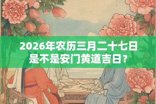 2026年农历三月二十七日是不是安门黄道吉日? 2026年农历三月二十七日是不是安门黄道吉日?