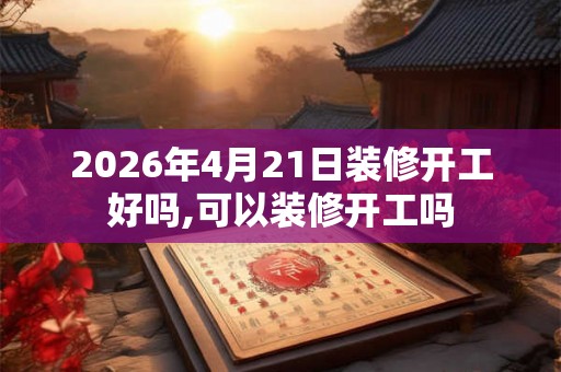 2026年4月21日装修开工好吗,可以装修开工吗