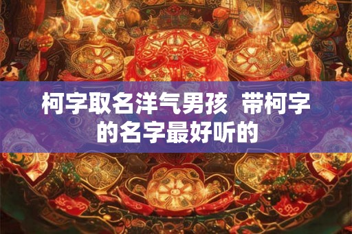 柯字取名洋气男孩  带柯字的名字最好听的