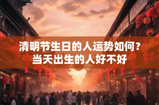 清明节生日的人运势如何？当天出生的人好不好