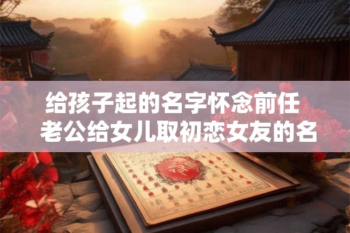 给孩子起的名字怀念前任  老公给女儿取初恋女友的名字