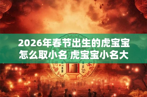 2026年春节出生的虎宝宝怎么取小名 虎宝宝小名大全
