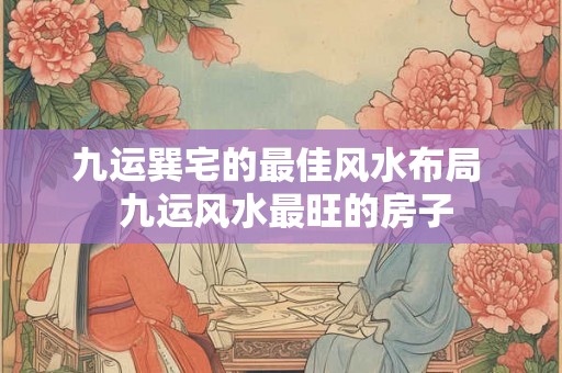 九运巽宅的最佳风水布局 九运风水最旺的房子 九运巽宅的最佳风水布局 九运风水最旺的房子