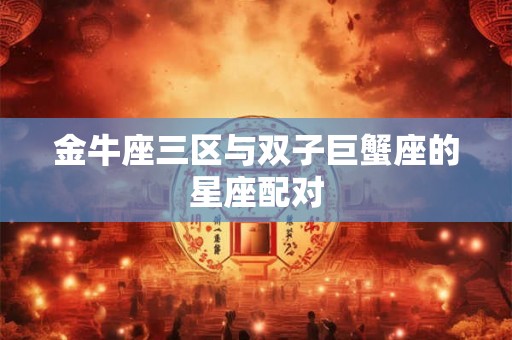 金牛座三区与双子巨蟹座的星座配对 金牛座三区与双子巨蟹座的星座配对