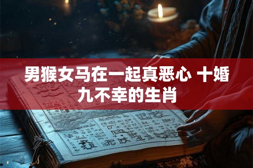 男猴女马在一起真恶心 十婚九不幸的生肖