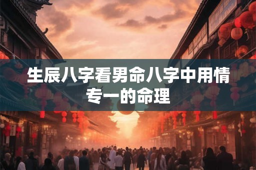 生辰八字看男命八字中用情专一的命理 生辰八字看男命八字中用情专一的命理