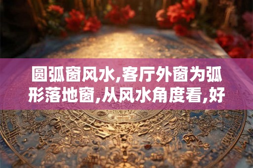 圆弧窗风水,客厅外窗为弧形落地窗,从风水角度看,好吗? 圆弧窗风水,客厅外窗为弧形落地窗,从风水角度看,好吗?