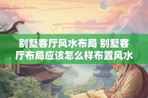 别墅客厅风水布局 别墅客厅布局应该怎么样布置风水