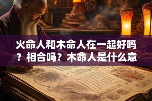 火命人和木命人在一起好吗？相合吗？木命人是什么意思？