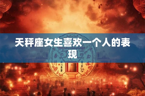 天秤座女生喜欢一个人的表现 天秤座女生喜欢一个人的表现