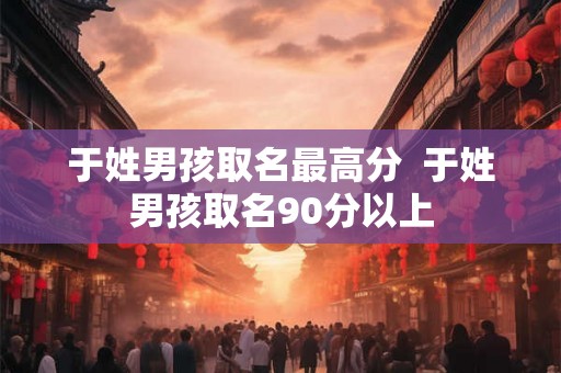 于姓男孩取名最高分  于姓男孩取名90分以上