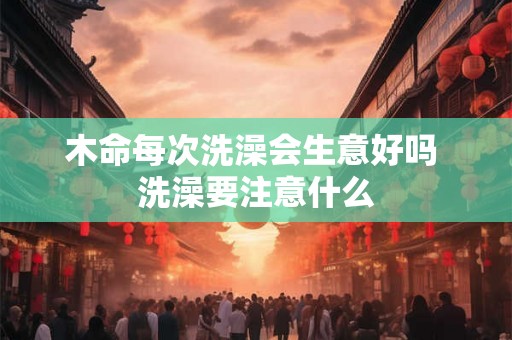 木命每次洗澡会生意好吗 洗澡要注意什么 木命每次洗澡会生意好吗 洗澡要注意什么