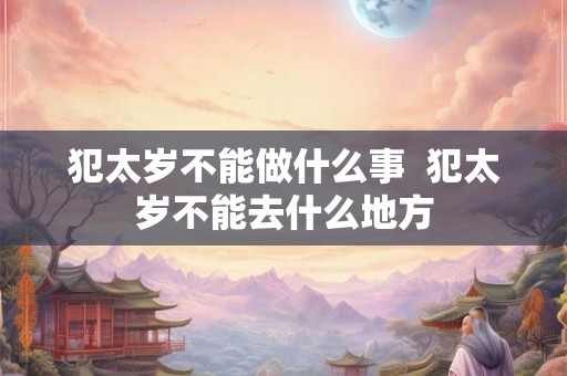 犯太岁不能做什么事 犯太岁不能去什么地方 犯太岁不能做什么事 犯太岁不能去什么地方