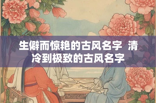 生僻而惊艳的古风名字  清冷到极致的古风名字