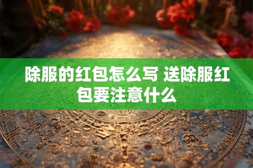 除服的红包怎么写 送除服红包要注意什么