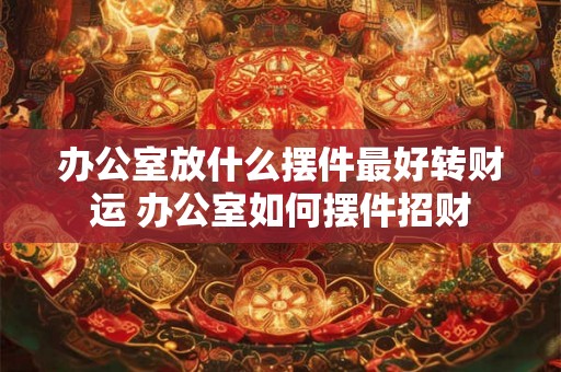 办公室放什么摆件最好转财运 办公室如何摆件招财