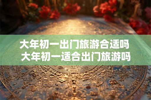 大年初一出门旅游合适吗 大年初一适合出门旅游吗
