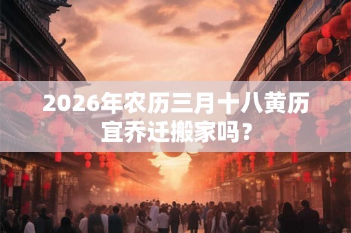 2026年农历三月十八黄历宜乔迁搬家吗？