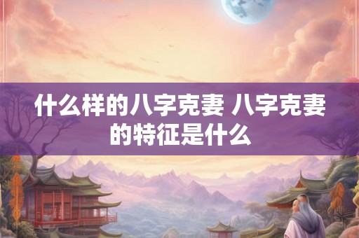 什么样的八字克妻 八字克妻的特征是什么