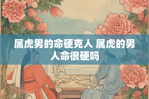 属虎男的命硬克人 属虎的男人命很硬吗