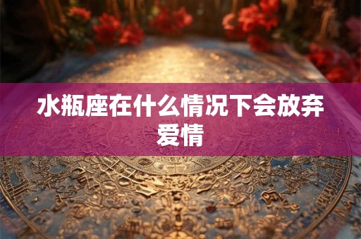 水瓶座在什么情况下会放弃爱情