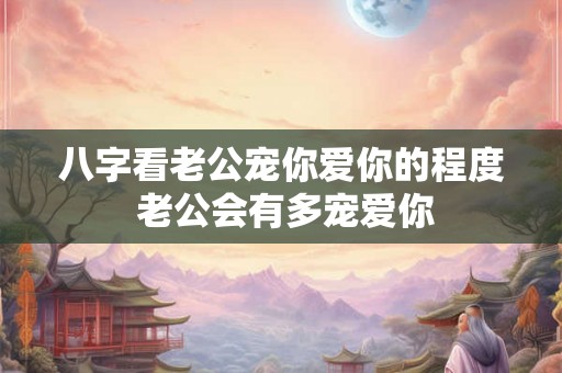 八字看老公宠你爱你的程度 老公会有多宠爱你