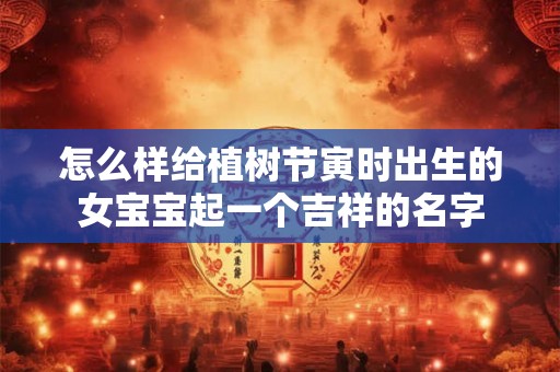 怎么样给植树节寅时出生的女宝宝起一个吉祥的名字