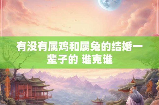 有没有属鸡和属兔的结婚一辈子的 谁克谁 有没有属鸡和属兔的结婚一辈子的 谁克谁