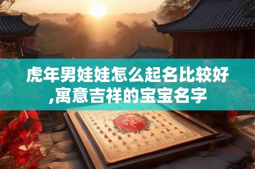 虎年男娃娃怎么起名比较好,寓意吉祥的宝宝名字 虎年男娃娃怎么起名比较好,寓意吉祥的宝宝名字